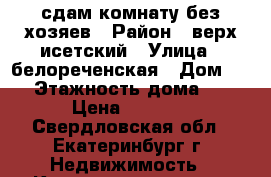 сдам комнату без хозяев › Район ­ верх исетский › Улица ­ белореченская › Дом ­ 3 › Этажность дома ­ 2 › Цена ­ 8 000 - Свердловская обл., Екатеринбург г. Недвижимость » Квартиры аренда   